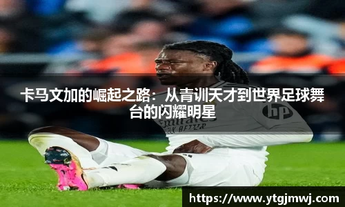 卡马文加的崛起之路：从青训天才到世界足球舞台的闪耀明星