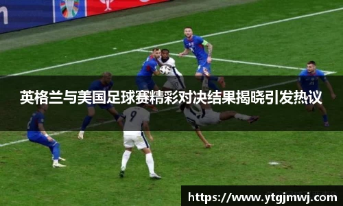英格兰与美国足球赛精彩对决结果揭晓引发热议